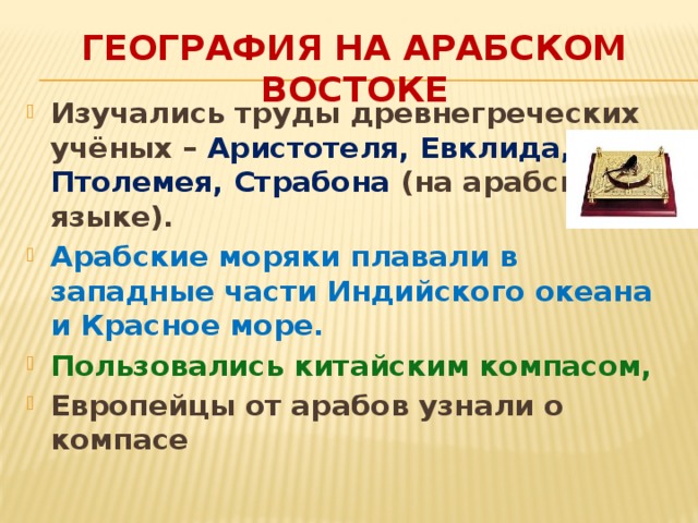 География на арабском Востоке Изучались труды древнегреческих учёных – Аристотеля, Евклида, Птолемея, Страбона (на арабском языке). Арабские моряки плавали в западные части Индийского океана и Красное море. Пользовались китайским компасом, Европейцы от арабов узнали о компасе 