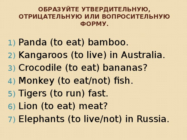 Образуйте утвердительную, отрицательную или вопросительную форму. Panda (to eat) bamboo. Kangaroos (to live) in Australia. Crocodile (to eat) bananas? Monkey (to eat/not) fish. Tigers (to run) fast. Lion (to eat) meat? Elephants (to live/not) in Russia. 