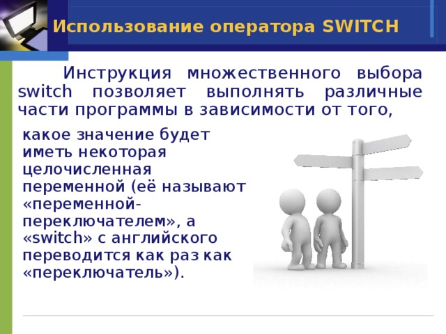 Использование оператора SWITCH   Инструкция множественного выбора switch позволяет выполнять различные части программы в зависимости от того, какое значение будет иметь некоторая целочисленная переменной (её называют «переменной-переключателем», а «switch» с английского переводится как раз как «переключатель»). 