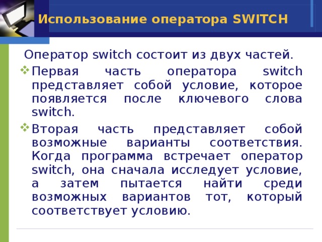 Использование оператора SWITCH  Оператор switch состоит из двух частей. Первая часть оператора switch представляет собой условие, которое появляется после ключевого слова switch. Вторая часть представляет собой возможные варианты соответствия. Когда программа встречает оператор switch, она сначала исследует условие, а затем пытается найти среди возможных вариантов тот, который соответствует условию.  