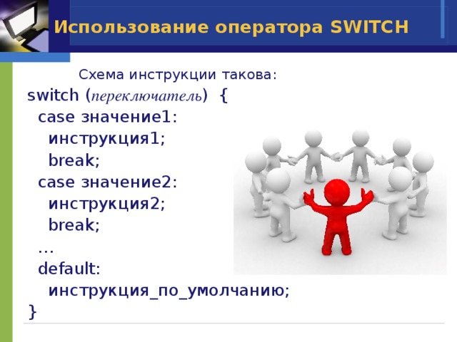 Использование оператора SWITCH  Схема инструкции такова: switch ( переключатель ) {  case значение1:  инструкция1;  break;  case значение2:  инструкция2;  break; …  default:  инструкция_по_умолчанию; } 