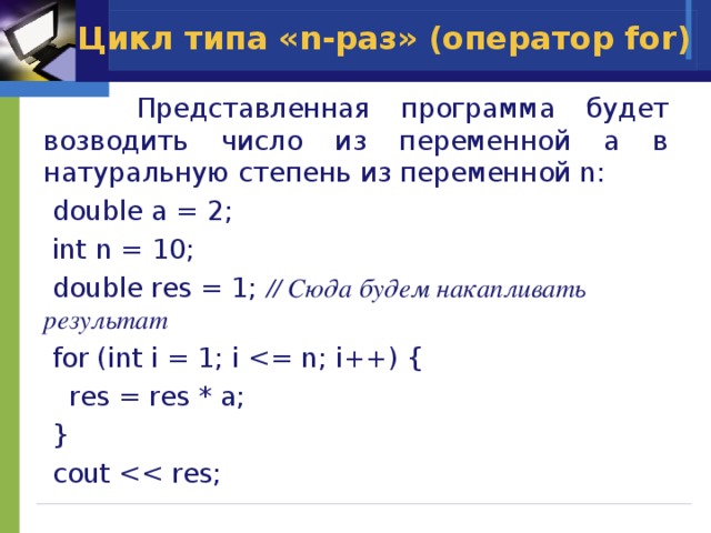 Цикл типа «n-раз» (оператор for)  Представленная программа будет возводить число из переменной a в натуральную степень из переменной n:  double a = 2;  int n = 10;  double res = 1; // Сюда будем накапливать результат  for (int i = 1; i  res = res * a;  }  cout 