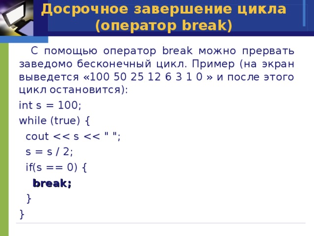 Досрочное завершение цикла (оператор break)  C помощью оператор break можно прервать заведомо бесконечный цикл. Пример (на экран выведется «100 50 25 12 6 3 1 0 » и после этого цикл остановится): int s = 100; while (true) {  cout  s = s / 2;  if(s == 0) {  break;  } } 