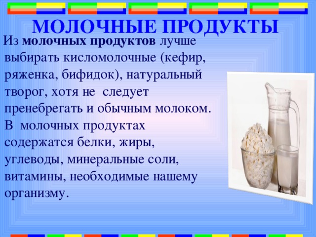 МОЛОЧНЫЕ ПРОДУКТЫ  Из молочных продуктов лучше выбирать кисломолочные (кефир, ряженка, бифидок), натуральный творог, хотя не следует пренебрегать и обычным молоком. В молочных продуктах содержатся белки, жиры, углеводы, минеральные соли, витамины, необходимые нашему организму. 
