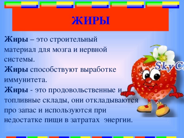 ЖИРЫ Жиры – это строительный материал для мозга и нервной системы. Жиры способствуют выработке иммунитета. Жиры - это продовольственные и топливные склады, они откладываются про запас и используются при недостатке пищи в затратах энергии. 