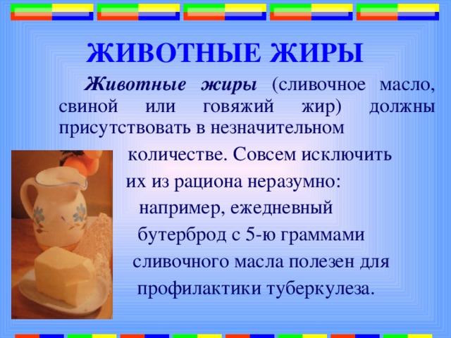  ЖИВОТНЫЕ ЖИРЫ  Животные жиры (сливочное масло, свиной или говяжий жир) должны присутствовать в незначительном  количестве. Совсем исключить их из рациона неразумно: например, ежедневный  бутерброд с 5-ю граммами  сливочного масла полезен для  профилактики туберкулеза. 