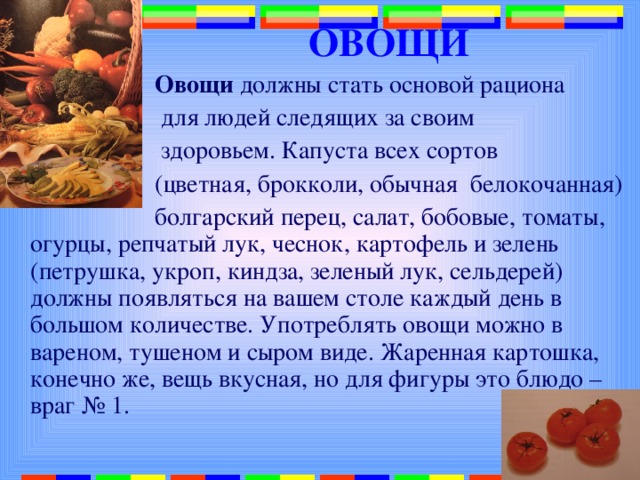 ОВОЩИ  Овощи должны стать основой рациона  для людей следящих за своим  здоровьем. Капуста всех сортов  (цветная, брокколи, обычная белокочанная)  болгарский перец, салат, бобовые, томаты, огурцы, репчатый лук, чеснок, картофель и зелень (петрушка, укроп, киндза, зеленый лук, сельдерей) должны появляться на вашем столе каждый день в большом количестве. Употреблять овощи можно в вареном, тушеном и сыром виде. Жаренная картошка, конечно же, вещь вкусная, но для фигуры это блюдо – враг № 1. 