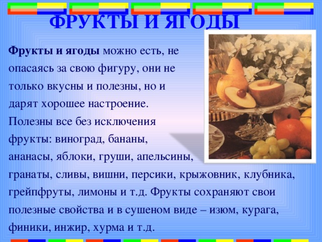 ФРУКТЫ И ЯГОДЫ Фрукты и ягоды можно есть, не опасаясь за свою фигуру, они не только вкусны и полезны, но и дарят хорошее настроение. Полезны все без исключения фрукты: виноград, бананы, ананасы, яблоки, груши, апельсины, гранаты, сливы, вишни, персики, крыжовник, клубника, грейпфруты, лимоны и т.д. Фрукты сохраняют свои полезные свойства и в сушеном виде – изюм, курага, финики, инжир, хурма и т.д. 