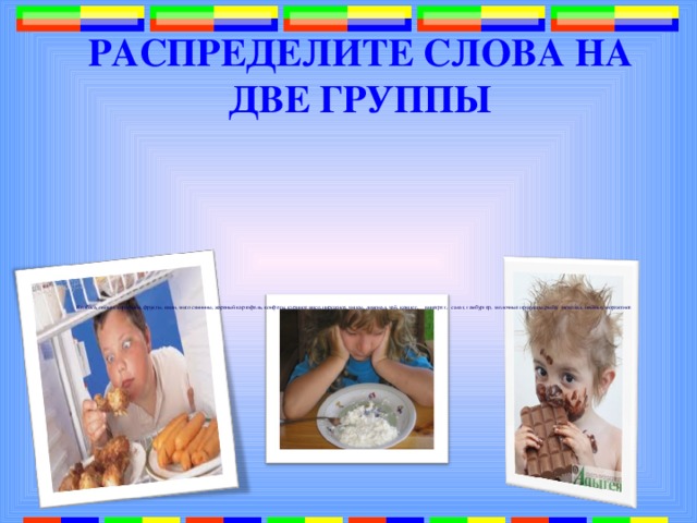 РАСПРЕДЕЛИТЕ СЛОВА НА ДВЕ ГРУППЫ   Колбаса, овощи, кириешки, фрукты, каши, мясо свинины, жареный картофель, конфеты, куриное мясо, пирожное, чипсы, лимонад, чай, компот, винегрет, салат, гамбургер, молочные продукты, рыба, шоколад, печенье, мороженое   