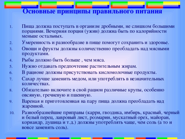 Основные принципы правильного питания Пища должна поступать в организм дробными, не слишком большими порциями. Вечерняя порция (ужин) должна быть по калорийности меньше остальных. Умеренность и разнообразие в пище помогут сохранить и здоровье. Овощи и фрукты должны количественно преобладать над мясными продуктами. Рыбы должно быть больше , чем мяса. Нужно отдавать предпочтение растительным жирам. В рационе должны присутствовать кисломолочные продукты. Сахар лучше заменить медом, или употреблять в незначительных количествах. Обязательно включите в свой рацион различные крупы, особенно овсяную, гречневую и пшенную. Вареная и приготовленная на пару пища должна преобладать над жаренной. Разнообразнейшие приправы (карри, гвоздика, имбирь, красный, черный и белый перец, лавровый лист, розмарин, мускатный орех, майоран, кориандр, душица и т.д.) должны употреблять чаще, чем соль (а то и вовсе заменять соль). 