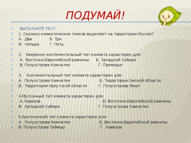 Подумай!  ВЫПОЛНИТЕ ТЕСТ: 1. Сколько климатических поясов выделяют на территории России? А. Два Б. Три В. Четыре Г. Пять   2. Умеренно континентальный тип климата характерен для:  А. Восточно-Европейской равнины Б. Западной Сибири  В. Полуострова Камчатки Г. Приморья   3. Континентальный тип климата характерен для: А. Полуострова Камчатки Б. Территории Омской области В. Территории Иркутской области Г. Полуострова Ямал   4.Муссонный тип климата характерен для:   А. Кавказа Б. Восточно-Европейской равнины В. Западной Сибири Г. Полуострова Камчатки   5.Арктический тип климата характерен для : А. Полуострова Камчатки Б. Восточно-Европейской равнины В. Полуострова Таймыр Г . Кавказа 