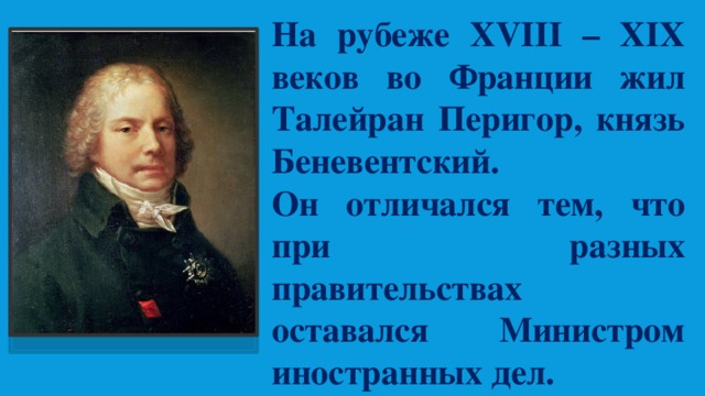 На рубеже XVIII – XIX веков во Франции жил Талейран Перигор, князь Беневентский. Он отличался тем, что при разных правительствах оставался Министром иностранных дел. 