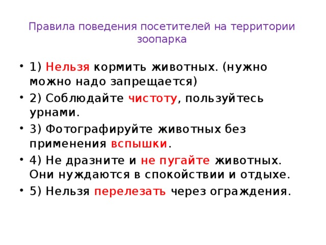 Правила поведения посетителей на территории зоопарка   1) Нельзя кормить животных. (нужно можно надо запрещается) 2) Соблюдайте чистоту , пользуйтесь урнами. 3) Фотографируйте животных без применения вспышки . 4) Не дразните и не пугайте животных. Они нуждаются в спокойствии и отдыхе. 5) Нельзя перелезать через ограждения. 