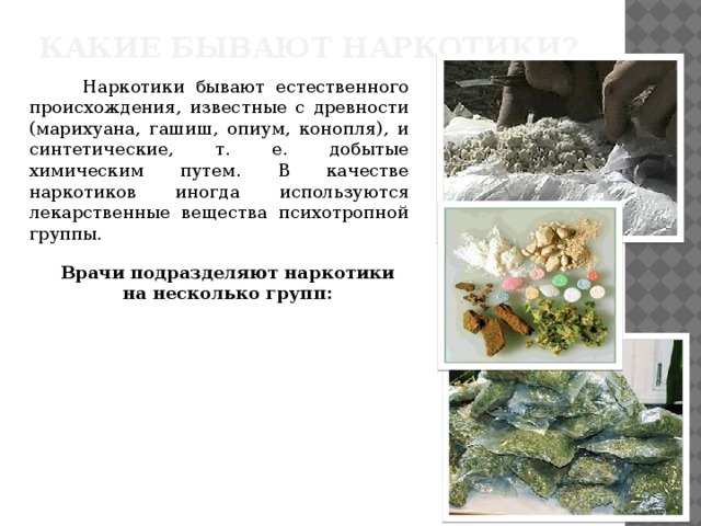 Какие бывают наркотики?  Наркотики бывают естественного происхождения, известные с древности (марихуана, гашиш, опиум, конопля), и синтетические, т. е. добытые химическим путем. В качестве наркотиков иногда используются лекарственные вещества психотропной группы. Врачи подразделяют наркотики на несколько групп: 