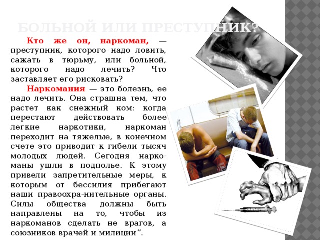 Больной или преступник? Кто же он, наркоман, — преступник, которого надо ловить, сажать в тюрьму, или больной, которого надо лечить? Что заставляет его рисковать? Наркомания — это болезнь, ее надо лечить. Она страшна тем, что растет как снежный ком: когда перестают действовать более легкие наркотики, наркоман переходит на тяжелые, в конечном счете это приводит к гибели тысяч молодых людей. Сегодня нарко-маны ушли в подполье. К этому привели запретительные меры, к которым от бессилия прибегают наши правоохра-нительные органы. Силы общества должны быть направлены на то, чтобы из наркоманов сделать не врагов, а союзников врачей и милиции”. 