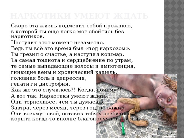 Наркотики умеют ждать   Скоро эта жизнь подменит собой прежнюю, в которой ты еще легко мог обойтись без наркотиков. Наступит этот момент незаметно. Ведь ты всё это время был «под наркозом». Ты грезил о счастье, а наступил кошмар. Та самая тошнота и сердцебиение по утрам, те самые выпадающие волосы и импотенция, гниющие вены и хронический кашель, головная боль и депрессия, гепатит и дистрофия. Как же это случилось?! Когда, почему?! А вот так. Наркотики умеют ждать. Они терпеливее, чем ты думаешь. Завтра, через месяц, через год, не важно. Они возьмут своё, оставив тебя у разбитого корыта когда-то вполне благополучной жизни.   