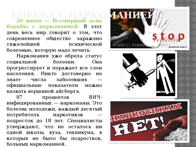 Борьба с наркоманией 26 июня — Всемирный день борьбы с наркоманией. В этот день весь мир говорит о том, что современное общество заражено тяжелейшей психической болезнью, которую надо лечить. Наркомания уже обрела статус социальной болезни. Она прогрессирует и поражает все слои населения. Никто достоверно не знает числа заболевших — официальные показатели можно назвать вершиной айсберга. 97 процентов ВИЧ-инфицированных — наркоманы. Это болезнь молодежи, каждый десятый потребитель наркотиков — подросток до 18 лет. Специалисты утверждают, что не осталось ни одной школы, вуза, техникума, в которых не было бы подростков, больных наркоманией. 