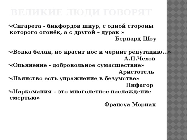 Великие люди говорят «Сигарета - бикфордов шнур, с одной стороны которого огонёк, а с другой – дурак »  Бернард Шоу  «Водка белая, но красит нос и чернит репутацию…»  А.П.Чехов «Опьянение - добровольное сумасшествие»  Аристотель «Пьянство есть упражнение в безумстве»  Пифагор «Наркомания – это многолетнее наслаждение смертью»  Франсуа Мориак  