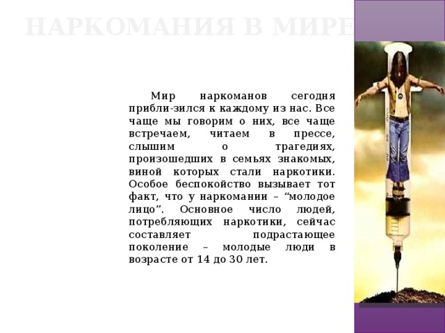 Наркомания в мире Мир наркоманов сегодня прибли-зился к каждому из нас. Все чаще мы говорим о них, все чаще встречаем, читаем в прессе, слышим о трагедиях, произошедших в семьях знакомых, виной которых стали наркотики. Особое беспокойство вызывает тот факт, что у наркомании – “молодое лицо”. Основное число людей, потребляющих наркотики, сейчас составляет подрастающее поколение – молодые люди в возрасте от 14 до 30 лет. 