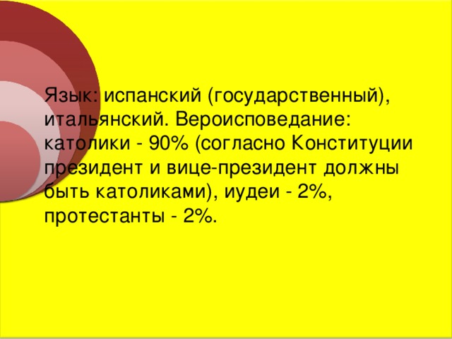  Язык: испанский (государственный), итальянский. Вероисповедание: католики - 90% (согласно Конституции президент и вице-президент должны быть католиками), иудеи - 2%, протестанты - 2%. 