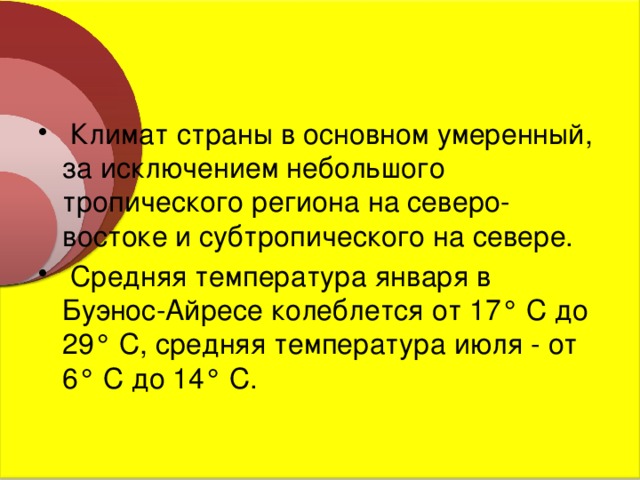  Климат страны в основном умеренный, за исключением небольшого тропического региона на северо-востоке и субтропического на севере.  Средняя температура января в Буэнос-Айресе колеблется от 17° С до 29° С, средняя температура июля - от 6° С до 14° С. 