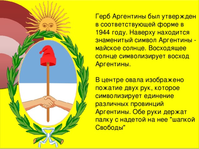 Герб Аргентины был утвержден в соответствующей форме в 1944 году. Наверху находится знаменитый символ Аргентины - майское солнце. Восходящее солнце символизирует восход Аргентины. В центре овала изображено пожатие двух рук, которое символизирует единение различных провинций Аргентины. Обе руки держат палку с надетой на нее 