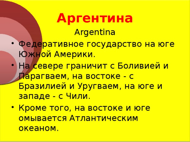 Аргентина Argentina Федеративное государство на юге Южной Америки. На севере граничит с Боливией и Парагваем, на востоке - с Бразилией и Уругваем, на юге и западе - с Чили. Кроме того, на востоке и юге омывается Атлантическим океаном. 