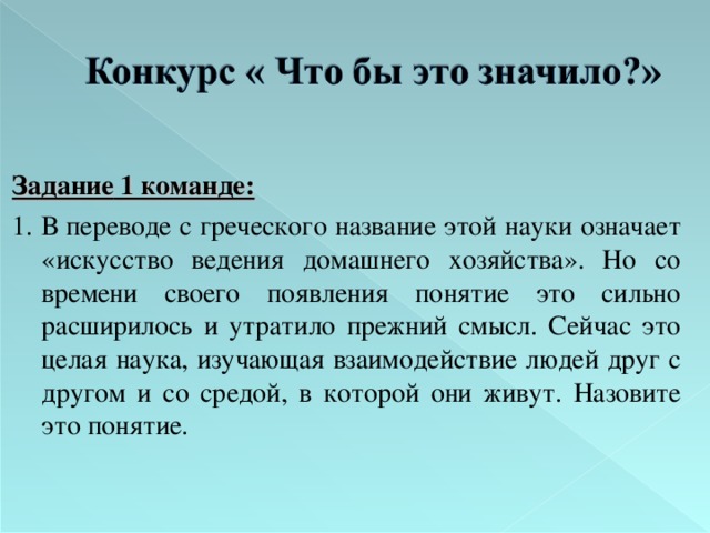   Задание  1 команде: 1. В переводе с греческого название этой науки означает «искусство ведения домашнего хозяйства». Но со времени своего появления понятие это сильно расширилось и утратило прежний смысл. Сейчас это целая наука, изучающая взаимодействие людей друг с другом и со средой, в которой они живут. Назовите это понятие. 