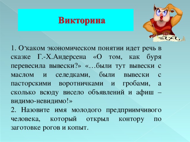   . 1. О каком экономическом понятии идет речь в сказке Г.-Х.Андерсена «О том, как буря перевесила вывески?» «…были тут вывески с маслом и селедками, были вывески с пасторскими воротничками и гробами, а сколько всюду висело объявлений и афиш –видимо-невидимо!» 2 . Назовите имя молодого предприимчивого человека, который открыл контору по заготовке рогов и копыт. 