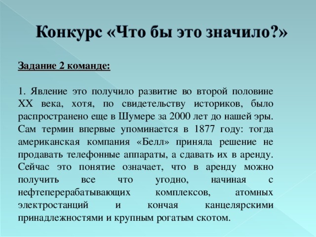 Задание 2 команде:  1. Явление это получило развитие во второй половине XX века, хотя, по свидетельству историков, было распространено еще в Шумере за 2000 лет до нашей эры. Сам термин впервые упоминается в 1877 году: тогда американская компания «Белл» приняла решение не продавать телефонные аппараты, а сдавать их в аренду. Сейчас это понятие означает, что в аренду можно получить все что угодно, начиная с нефтеперерабатывающих комплексов, атомных электростанций и кончая канцелярскими принадлежностями и крупным рогатым скотом. 