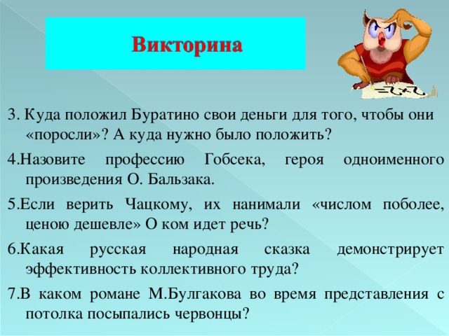 3. Куда положил Буратино свои деньги для того, чтобы они «поросли»? А куда нужно было положить? 4. Назовите профессию Гобсека, героя одноименного произведения О. Бальзака. 5. Если верить Чацкому, их нанимали «числом поболее, ценою дешевле» О ком идет речь? 6. Какая русская народная сказка демонстрирует эффективность коллективного труда? 7. В каком романе М.Булгакова  во время представления с потолка посыпались червонцы? 