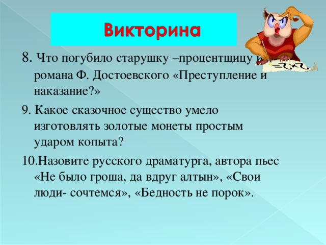 8.  Что погубило старушку –процентщицу из романа Ф. Достоевского «Преступление и наказание?» 9. Какое сказочное существо умело изготовлять золотые монеты простым ударом копыта? 10.Назовите русского драматурга, автора пьес «Не было гроша, да вдруг алтын», «Свои люди- сочтемся», «Бедность не порок». 