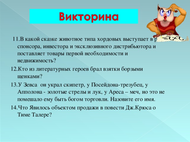  11.В какой сказке животное типа хордовых выступает в роли спонсора, инвестора и эксклюзивного дистрибьютора и поставляет товары первой необходимости и недвижимость? 12.Кто из литературных героев брал взятки борзыми щенками? 13.У Зевса он украл скипетр, у  Посейдона-трезубец, у Апполона - золотые стрелы и лук, у Ареса – меч, но это не помешало ему быть богом торговли. Назовите его имя. 14.Что Явилось объектом продажи в повести Дж.Крюса о Тиме Талере? 