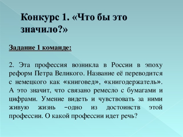 Задание 1 команде:  2. Эта профессия возникла в России в эпоху реформ Петра Великого. Название её переводится с немецкого как « книговед » , « книгодержатель » . А это значит, что связано ремесло с бумагами и цифрами. Умение видеть и чувствовать за ними живую жизнь – одно из достоинств этой профессии. О какой профессии идет речь? 