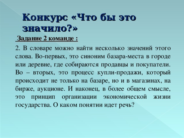 Конкурс «Что бы это значило?»    Задание 2 команде :   2. В словаре можно найти несколько значений этого слова. Во-первых, это синоним базара-места в городе или деревне, где собираются продавцы и покупатели. Во – вторых, это процесс купли-продажи, который происходит не только на базаре, но и в магазинах, на бирже, аукционе. И наконец, в более общем смысле, это принцип организации экономической жизни государства. О каком понятии идет речь?  