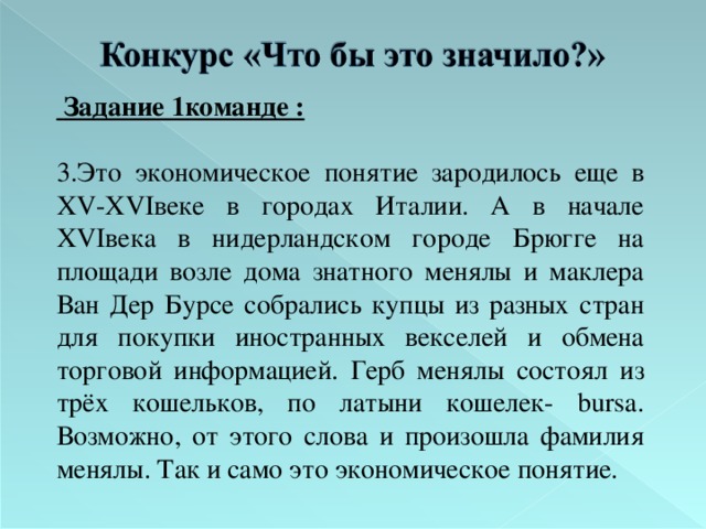  Задание 1команде :  3.Это экономическое понятие зародилось еще в XV - XVI веке в городах Италии. А в начале XVI века в нидерландском городе Брюгге на площади возле дома знатного менялы и маклера Ван Дер Бурсе собрались купцы из разных стран для покупки иностранных векселей и обмена торговой информацией. Герб менялы состоял из трёх кошельков, по латыни кошелек- bursa . Возможно, от этого слова и произошла фамилия менялы. Так и само это экономическое понятие.  