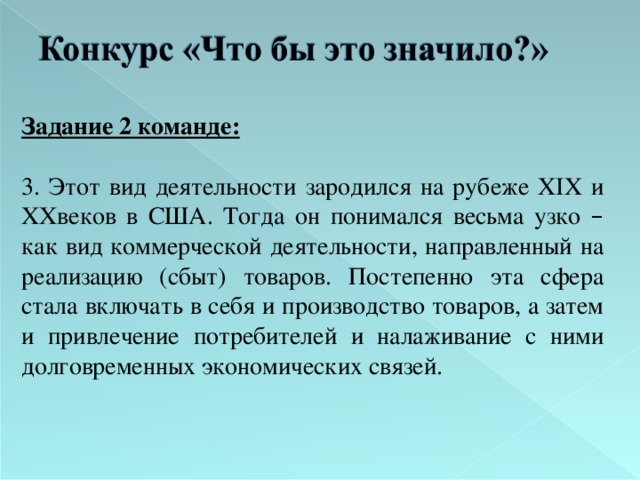 Задание 2 команде:  3. Этот вид деятельности зародился на рубеже XIX и XX веков в США. Тогда он понимался весьма узко – как вид коммерческой деятельности, направленный на реализацию (сбыт) товаров. Постепенно эта сфера стала включать в себя и производство товаров,  а затем и привлечение потребителей и налаживание с ними долговременных экономических связей. 