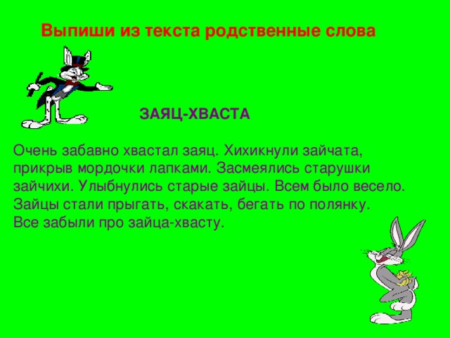  Выпиши из текста родственные слова  ЗАЯЦ-ХВАСТА  Очень забавно хвастал заяц. Хихикнули зайчата, прикрыв мордочки лапками. Засмеялись старушки зайчихи. Улыбнулись старые зайцы. Всем было весело. Зайцы стали прыгать, скакать, бегать по полянку. Все забыли про зайца-хвасту. 