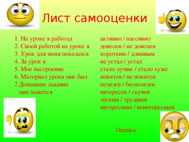 Лист самооценки 1. На уроке я работал 2. Своей работой на уроке я 3. Урок для меня показался 4. За урок я 5. Мое настроение 6. Материал урока мне был 7.Домашнее задание  мне кажется активно / пассивно доволен / не доволен коротким / длинным не устал / устал стало лучше / стало хуже понятен / не понятен полезен / бесполезен интересен / скучен легким / трудным интересным / неинтересным  Оценка 