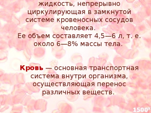 Кровь  — это ярко-красная жидкость, непрерывно циркулирующая в замкнутой системе кровеносных сосудов человека.  Ее объем составляет 4,5—6 л, т. е. около 6—8% массы тела.    Кровь — основная транспортная система внутри организма, осуществляющая перенос различных веществ.    