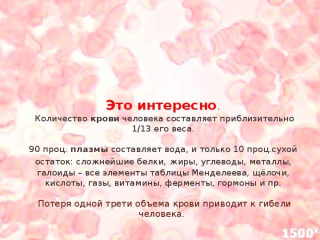       Это интересно .  Количество крови человека составляет приблизительно 1/13 его веса.   90 проц. плазмы составляет вода, и только 10 проц.сухой остаток: сложнейшие белки,  жиры, углеводы, металлы, галоиды – все элементы таблицы Менделеева, щёлочи, кислоты, газы, витамины, ферменты, гормоны и пр.    Потеря одной трети объема крови приводит к гибели человека.    