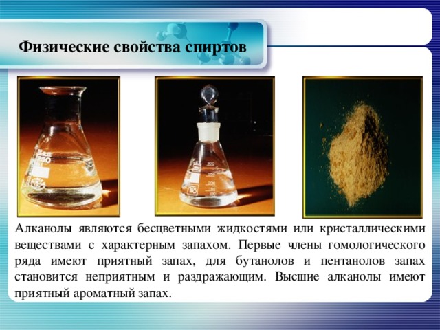 Физические свойства спиртов Алканолы являются бесцветными жидкостями или кристаллическими веществами с характерным запахом. Первые члены гомологического ряда имеют приятный запах, для бутанолов и пентанолов запах становится неприятным и раздражающим. Высшие алканолы имеют приятный ароматный запах.  