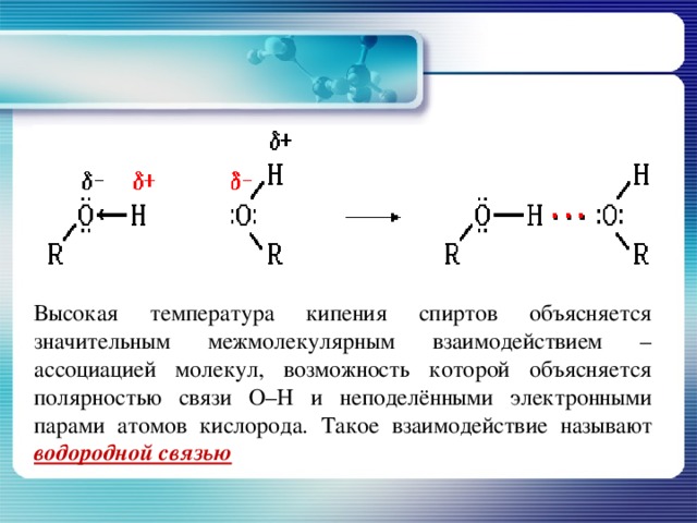 Высокая температура кипения спиртов объясняется значительным межмолекулярным взаимодействием – ассоциацией молекул, возможность которой объясняется полярностью связи О–Н и неподелёнными электронными парами атомов кислорода. Такое взаимодействие называют водородной связью 