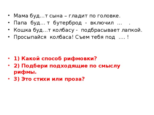 Мама буд…т сына – гладит по головке. Папа буд… т бутерброд - включил … . Кошка буд…т колбасу - подбрасывает лапкой. Просыпайся колбаса! Съем тебя под …. ! 1) Какой способ рифмовки? 2) Подбери подходящие по смыслу рифмы. 3) Это стихи или проза?   