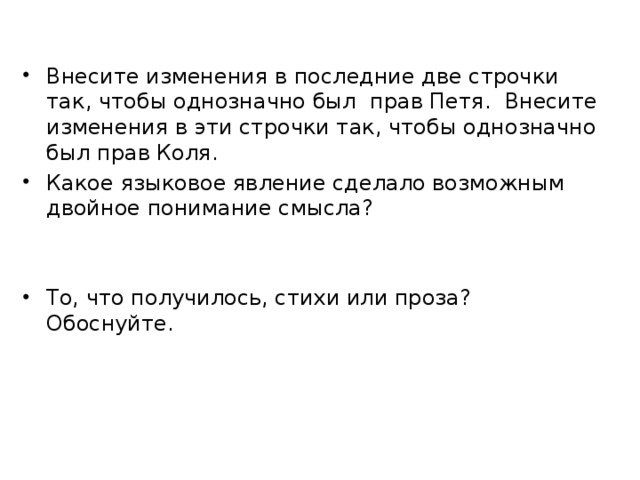 Внесите изменения в последние две строчки так, чтобы однозначно был прав Петя. Внесите изменения в эти строчки так, чтобы однозначно был прав Коля. Какое языковое явление сделало возможным двойное понимание смысла? То, что получилось, стихи или проза? Обоснуйте. 