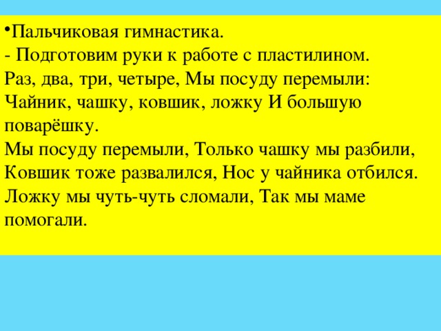 Пальчиковая гимнастика. - Подготовим руки к работе с пластилином. Раз, два, три, четыре, Мы посуду перемыли: Чайник, чашку, ковшик, ложку И большую поварёшку. Мы посуду перемыли, Только чашку мы разбили, Ковшик тоже развалился, Нос у чайника отбился. Ложку мы чуть-чуть сломали, Так мы маме помогали.   
