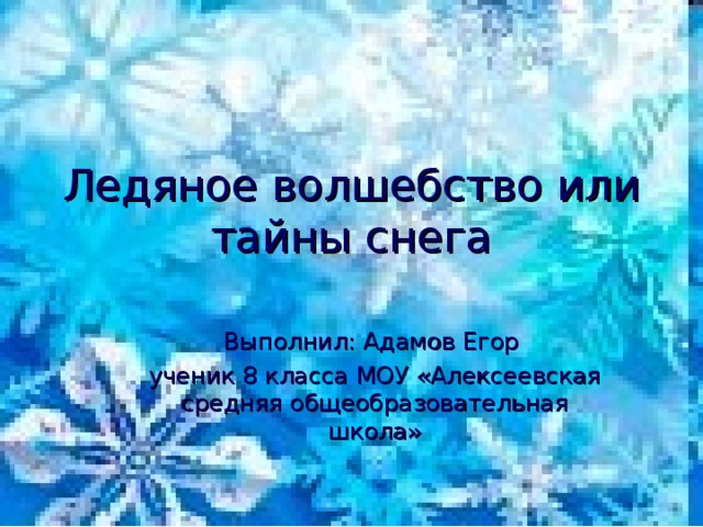 Ледяное волшебство или тайны снега Выполнил: Адамов Егор ученик 8 класса МОУ «Алексеевская средняя общеобразовательная школа» 