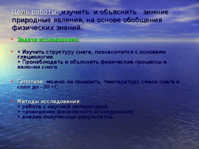 Цель работы :  изучить и объяснить зимние природные явления, на основе обобщения физических знаний.   Задачи исследования:   • Изучить структуру снега, познакомится с основами гляциологии.  • Пронаблюдать и объяснить физические процессы и явления снега  Гипотеза: можно ли понизить температуру смеси снега и соли до –30 0 С.  Методы исследования:  • работа с научной литературой;  • проведение физического исследования;  • анализ полученных результатов.    