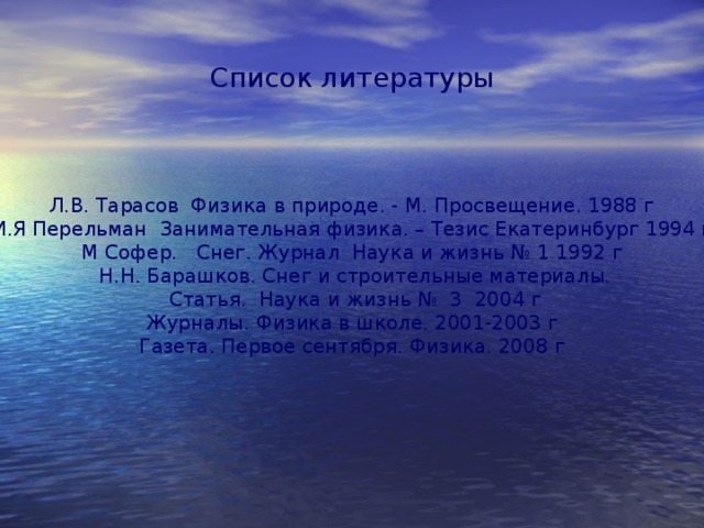 Список литературы Л.В. Тарасов Физика в природе. - М. Просвещение. 1988 г И.Я Перельман Занимательная физика. – Тезис Екатеринбург 1994 г М Софер. Снег. Журнал Наука и жизнь № 1 1992 г  Н.Н. Барашков. Снег и строительные материалы.  Статья. Наука и жизнь № 3 2004 г Журналы. Физика в школе. 2001-2003 г Газета. Первое сентября. Физика. 2008 г 