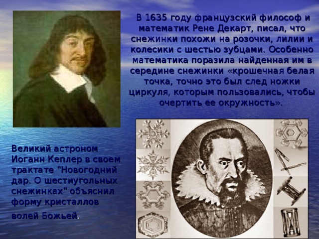  В 1635 году французский философ и математик Рене Декарт, писал, что снежинки похожи на розочки, лилии и колесики с шестью зубцами. Особенно математика поразила найденная им в середине снежинки «крошечная белая точка, точно это был след ножки циркуля, которым пользовались, чтобы очертить ее окружность».  Великий астроном Иоганн Кеплер в своем трактате 